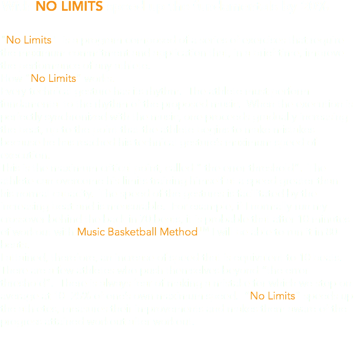 With NO LIMITS speed up the fundamentals by 20% "No Limits" is a program composed of a series of exercises that require the maximum commitment and application that, in a brief time, improve the performance of any athlete. How “No Limits” works. Every technical gesture has its rhythm. The athlete must perform fundamental to the rhythm of the proposed music. When the execution is perfectly synchronized with the music, one proceeds gradually increasing the beat, up to the point that the athlete begins to make mistakes because he has reached his technical gesture’s maximum speed of execution. This is the maximum critical point, called “ the error threshold”. The athlete can overcome his limits training himself at a speed greater than his normal capacity. The speed of the gestures is facilitated by the increasing beat and is measurable. For example, if I normally run my crossover behind the back in 70 beats, it is probable that after 10 minutes of workout with Music Basketball MethodTM I will be able to run it in 80 beats. I attained, therefore, an increase of speed that is equivalent to 10 beats. There are a few athletes who push themselves beyond “the error threshold”. There is always fear of making a mistake for which we stop on average at 10- 25% of one’s own maximum speed. “No Limits” speeds up the athletes, measures their improvements and makes them aware of the progress attained workout after workout.